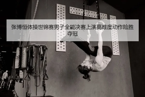 张博恒体操世锦赛男子全能决赛上演高难度动作险胜夺冠
