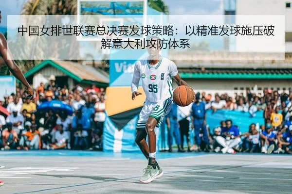 中国女排世联赛总决赛发球策略：以精准发球施压破解意大利攻防体系